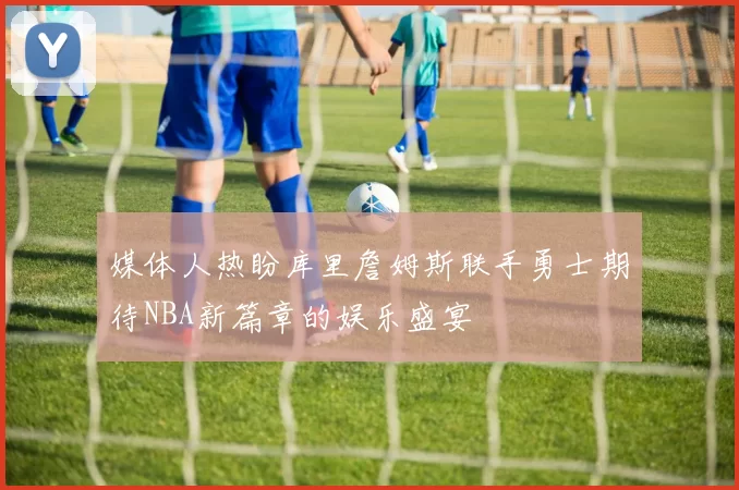 媒体人热盼库里詹姆斯联手勇士期待NBA新篇章的娱乐盛宴