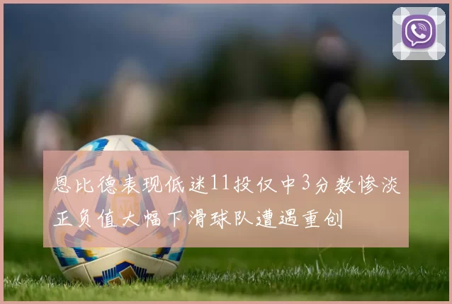 恩比德表现低迷11投仅中3分数惨淡正负值大幅下滑球队遭遇重创