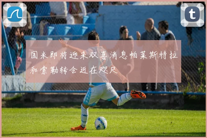 国米即将迎来双喜消息帕莱斯特拉和索勒转会近在咫尺