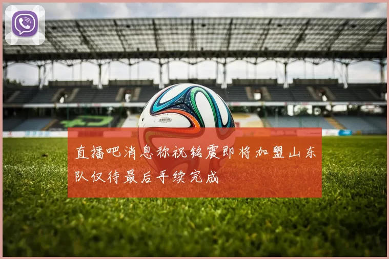 直播吧消息称祝铭震即将加盟山东队仅待最后手续完成