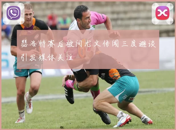 瑟洛特赛后被问尤文传闻三度避谈引发媒体关注