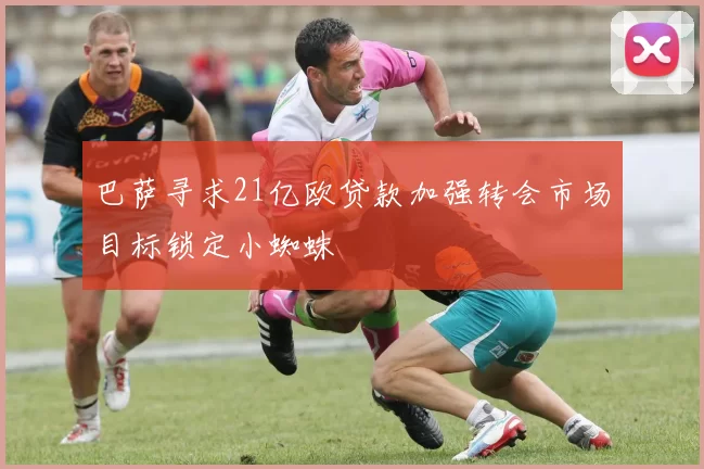 巴萨寻求21亿欧贷款加强转会市场目标锁定小蜘蛛