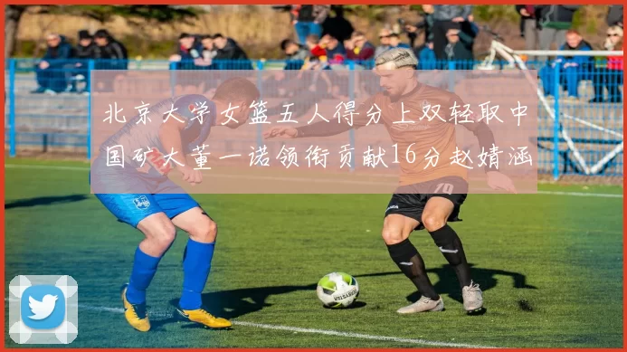 北京大学女篮五人得分上双轻取中国矿大董一诺领衔贡献16分赵婧涵接近双双