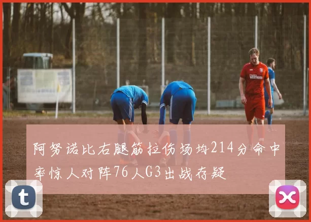 阿努诺比右腿筋拉伤场均214分命中率惊人对阵76人G3出战存疑