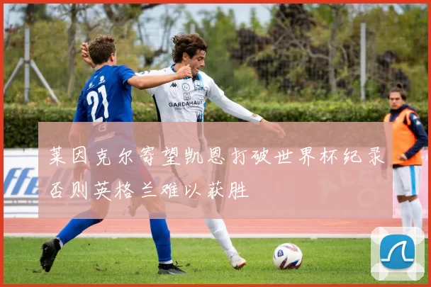 莱因克尔寄望凯恩打破世界杯纪录否则英格兰难以获胜