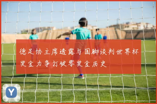 德足协主席透露与国脚谈判世界杯奖金力争打破零奖金历史
