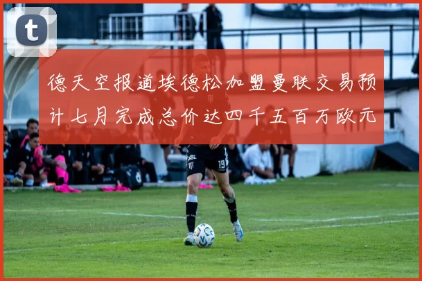 德天空报道埃德松加盟曼联交易预计七月完成总价达四千五百万欧元