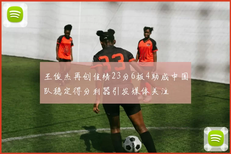 王俊杰再创佳绩23分6板4助成中国队稳定得分利器引发媒体关注