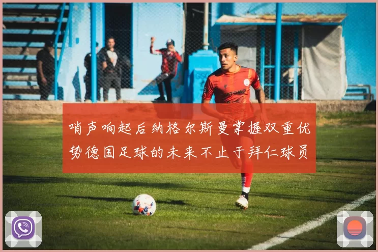 哨声响起后纳格尔斯曼掌握双重优势德国足球的未来不止于拜仁球员