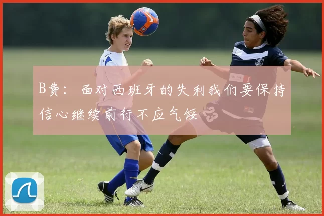 B费：面对西班牙的失利我们要保持信心继续前行不应气馁