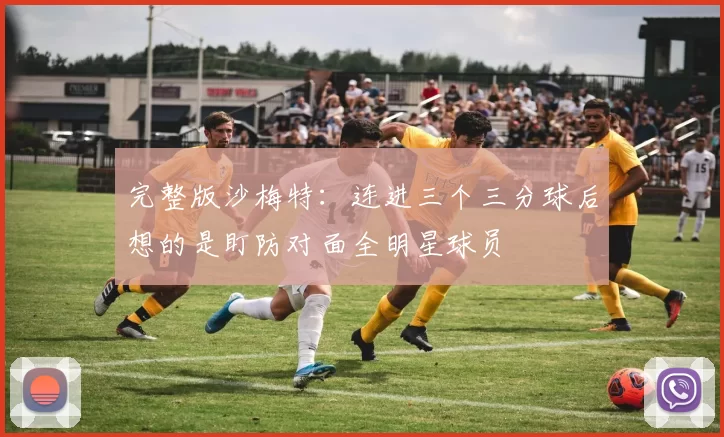 完整版沙梅特：连进三个三分球后想的是盯防对面全明星球员