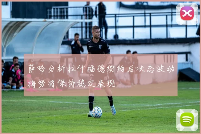 萨哈分析拉什福德续约后状态波动梅努将保持稳定表现